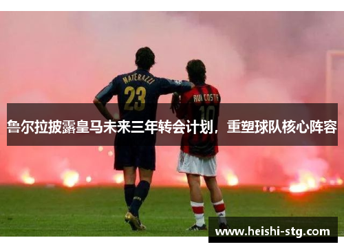 鲁尔拉披露皇马未来三年转会计划，重塑球队核心阵容