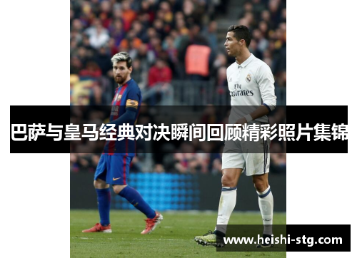 巴萨与皇马经典对决瞬间回顾精彩照片集锦