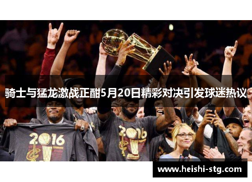 骑士与猛龙激战正酣5月20日精彩对决引发球迷热议